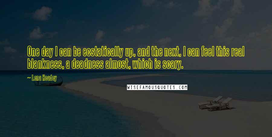 Lena Headey Quotes: One day I can be ecstatically up, and the next, I can feel this real blankness, a deadness almost, which is scary.