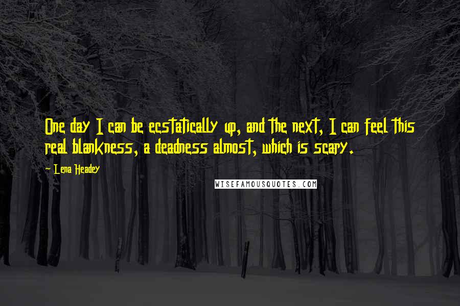 Lena Headey Quotes: One day I can be ecstatically up, and the next, I can feel this real blankness, a deadness almost, which is scary.