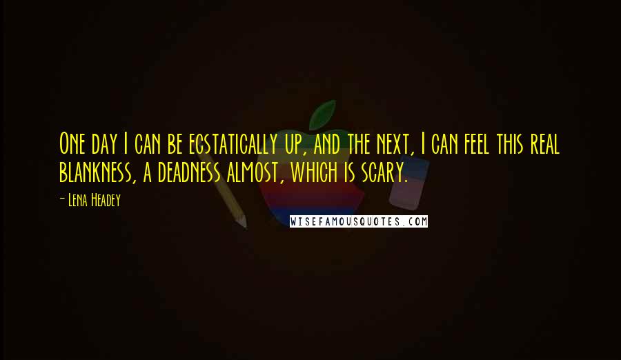 Lena Headey Quotes: One day I can be ecstatically up, and the next, I can feel this real blankness, a deadness almost, which is scary.