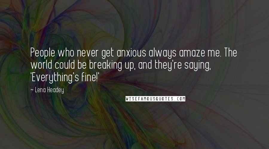 Lena Headey Quotes: People who never get anxious always amaze me. The world could be breaking up, and they're saying, 'Everything's fine!'