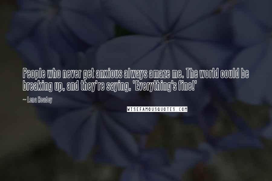 Lena Headey Quotes: People who never get anxious always amaze me. The world could be breaking up, and they're saying, 'Everything's fine!'