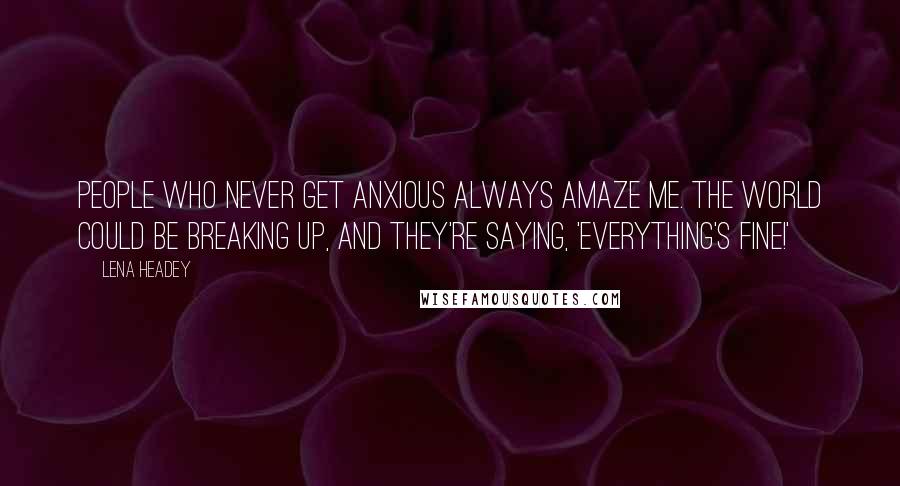 Lena Headey Quotes: People who never get anxious always amaze me. The world could be breaking up, and they're saying, 'Everything's fine!'