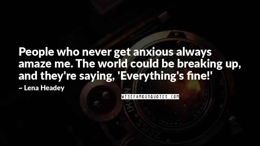 Lena Headey Quotes: People who never get anxious always amaze me. The world could be breaking up, and they're saying, 'Everything's fine!'