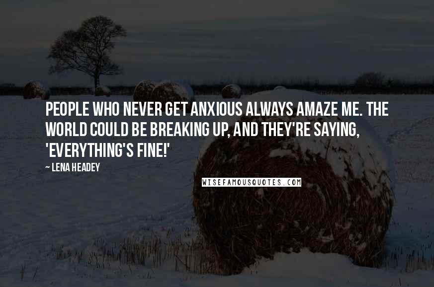 Lena Headey Quotes: People who never get anxious always amaze me. The world could be breaking up, and they're saying, 'Everything's fine!'