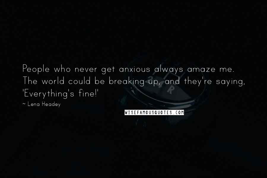 Lena Headey Quotes: People who never get anxious always amaze me. The world could be breaking up, and they're saying, 'Everything's fine!'