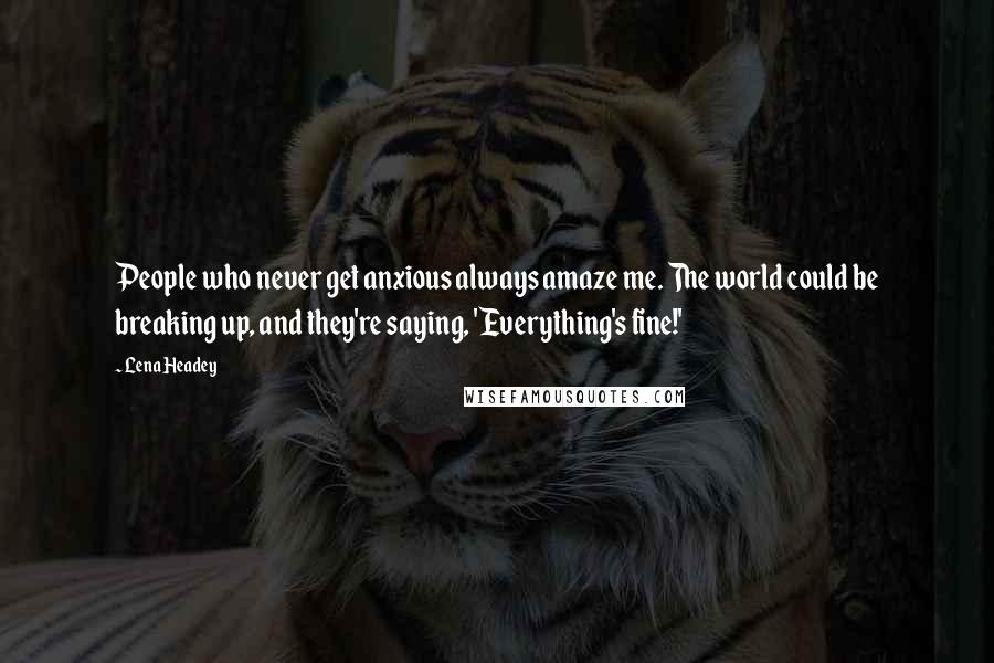 Lena Headey Quotes: People who never get anxious always amaze me. The world could be breaking up, and they're saying, 'Everything's fine!'