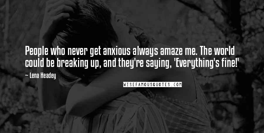 Lena Headey Quotes: People who never get anxious always amaze me. The world could be breaking up, and they're saying, 'Everything's fine!'