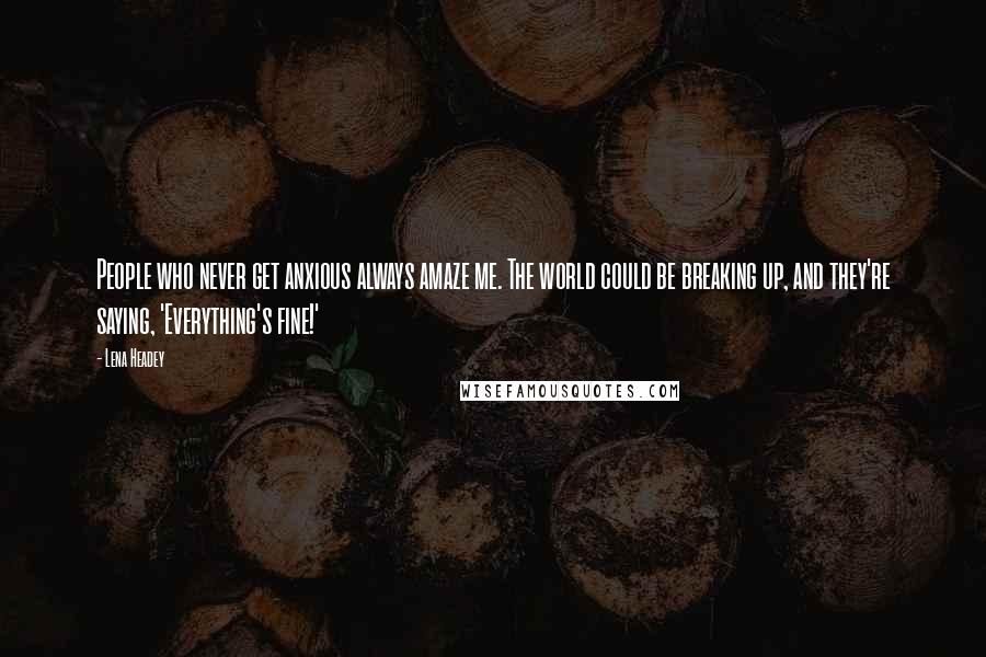 Lena Headey Quotes: People who never get anxious always amaze me. The world could be breaking up, and they're saying, 'Everything's fine!'