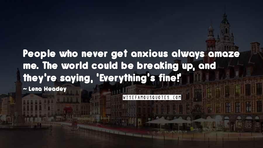 Lena Headey Quotes: People who never get anxious always amaze me. The world could be breaking up, and they're saying, 'Everything's fine!'