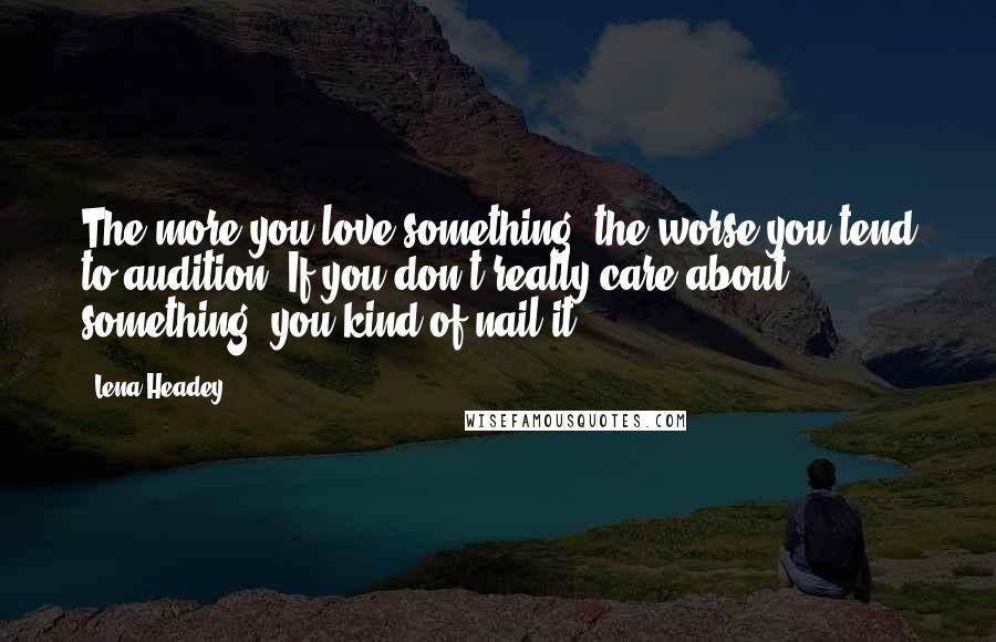 Lena Headey Quotes: The more you love something, the worse you tend to audition. If you don't really care about something, you kind of nail it.