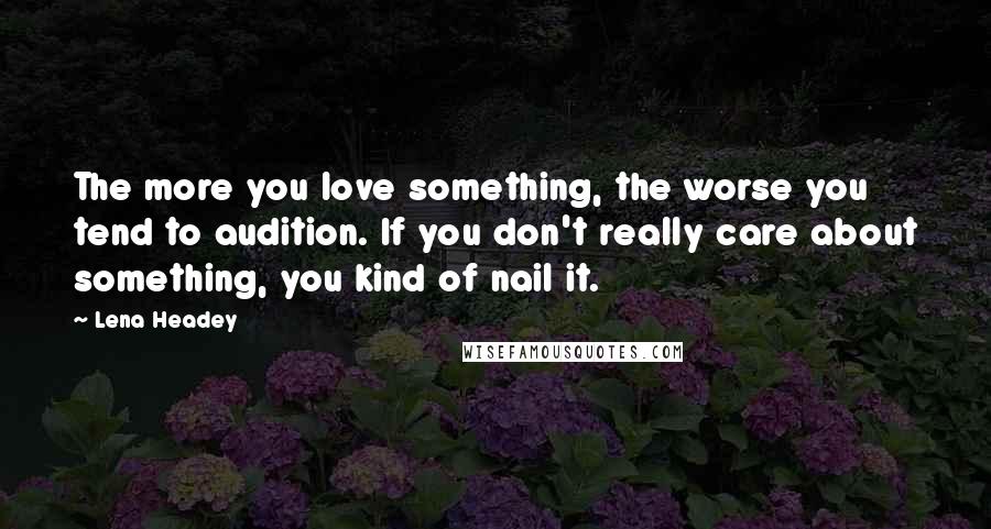 Lena Headey Quotes: The more you love something, the worse you tend to audition. If you don't really care about something, you kind of nail it.