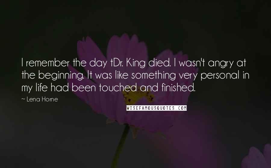 Lena Horne Quotes: I remember the day tDr. King died. I wasn't angry at the beginning. It was like something very personal in my life had been touched and finished.