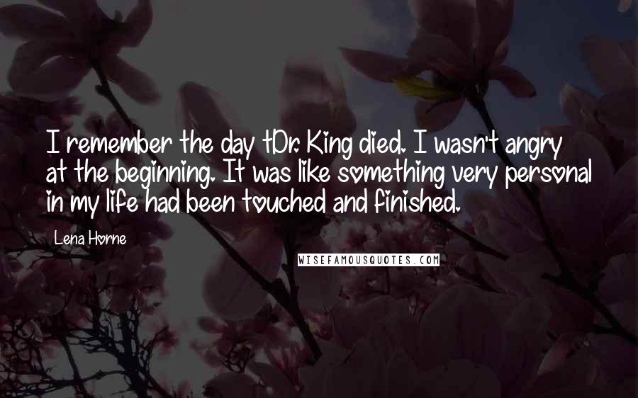 Lena Horne Quotes: I remember the day tDr. King died. I wasn't angry at the beginning. It was like something very personal in my life had been touched and finished.