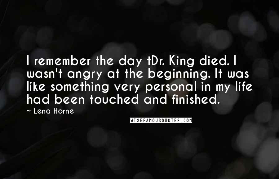 Lena Horne Quotes: I remember the day tDr. King died. I wasn't angry at the beginning. It was like something very personal in my life had been touched and finished.