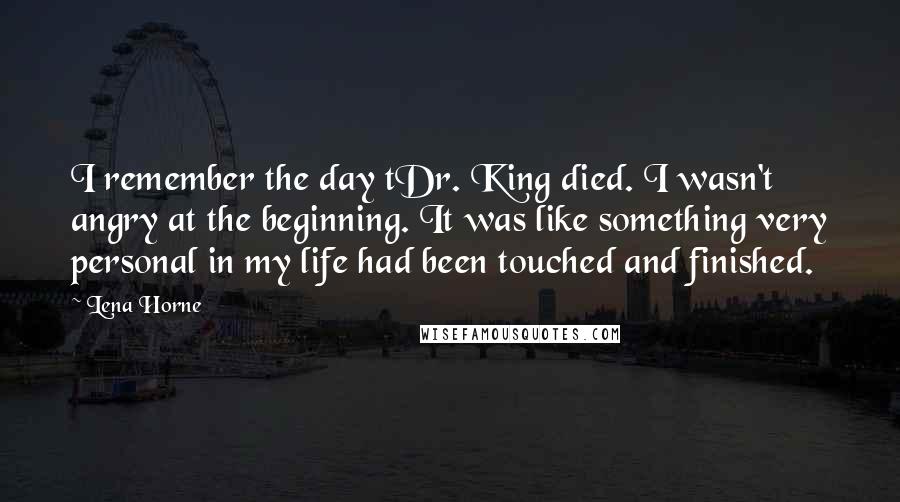 Lena Horne Quotes: I remember the day tDr. King died. I wasn't angry at the beginning. It was like something very personal in my life had been touched and finished.