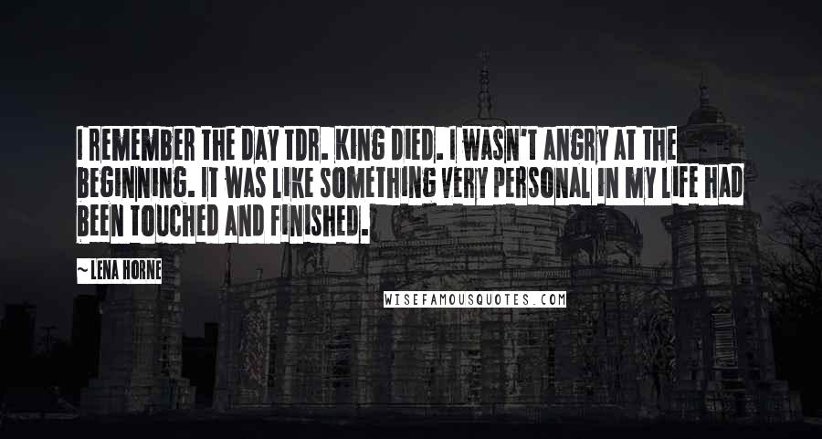 Lena Horne Quotes: I remember the day tDr. King died. I wasn't angry at the beginning. It was like something very personal in my life had been touched and finished.