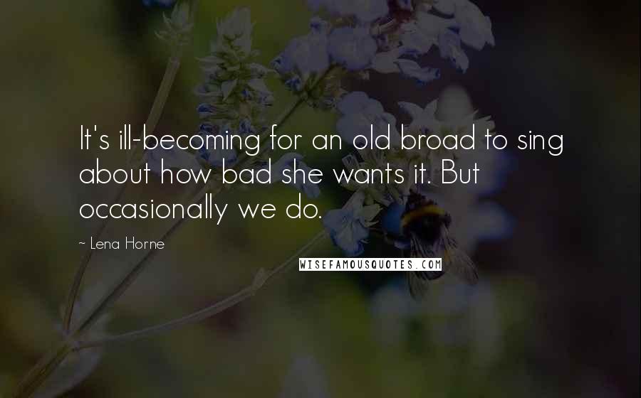 Lena Horne Quotes: It's ill-becoming for an old broad to sing about how bad she wants it. But occasionally we do.