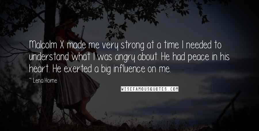 Lena Horne Quotes: Malcolm X made me very strong at a time I needed to understand what I was angry about. He had peace in his heart. He exerted a big influence on me.