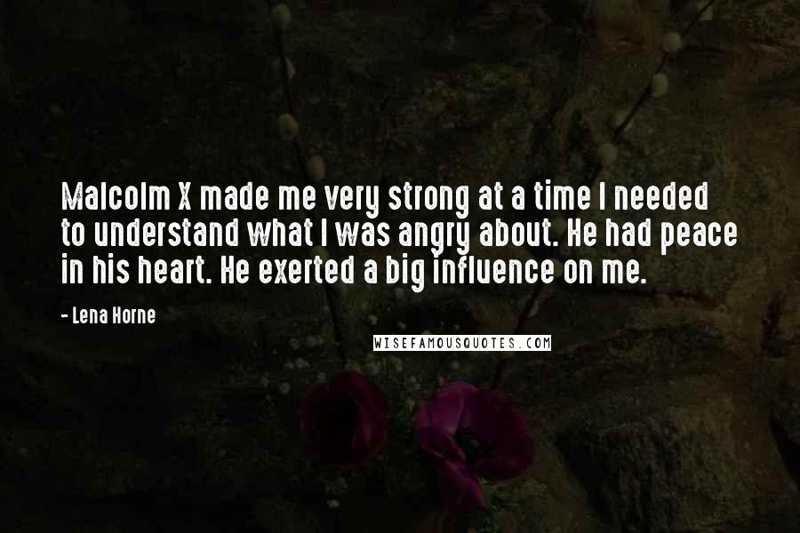 Lena Horne Quotes: Malcolm X made me very strong at a time I needed to understand what I was angry about. He had peace in his heart. He exerted a big influence on me.