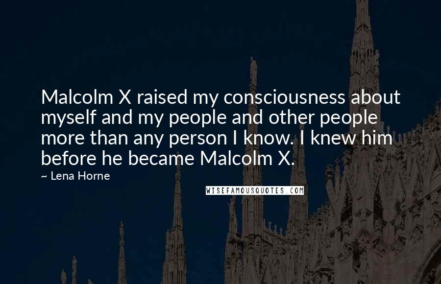 Lena Horne Quotes: Malcolm X raised my consciousness about myself and my people and other people more than any person I know. I knew him before he became Malcolm X.