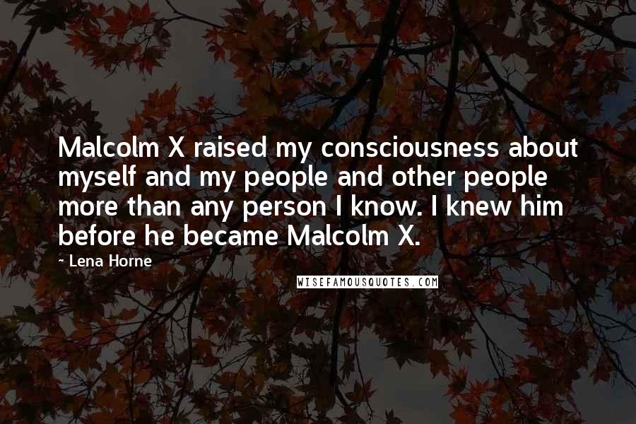 Lena Horne Quotes: Malcolm X raised my consciousness about myself and my people and other people more than any person I know. I knew him before he became Malcolm X.