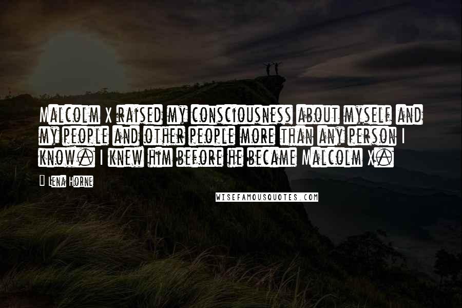 Lena Horne Quotes: Malcolm X raised my consciousness about myself and my people and other people more than any person I know. I knew him before he became Malcolm X.