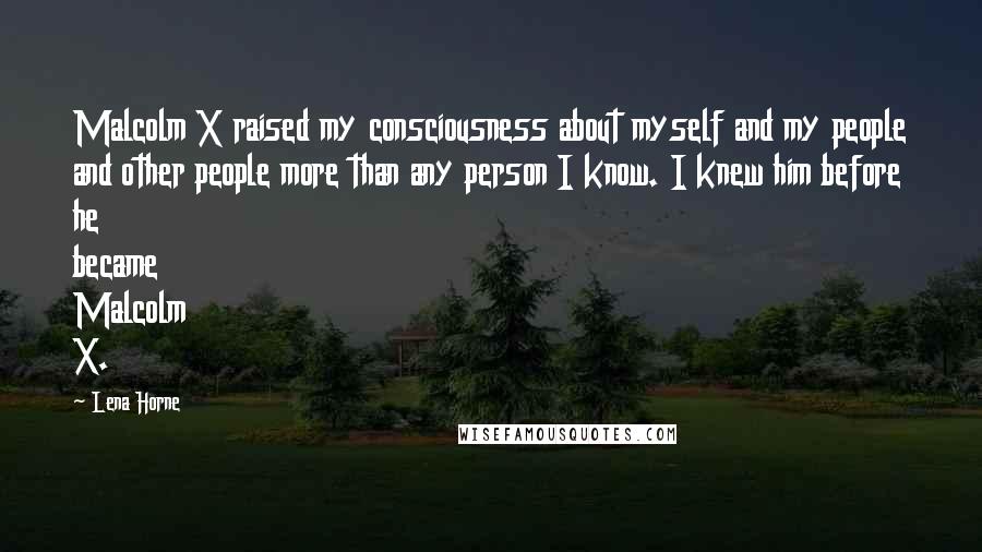 Lena Horne Quotes: Malcolm X raised my consciousness about myself and my people and other people more than any person I know. I knew him before he became Malcolm X.