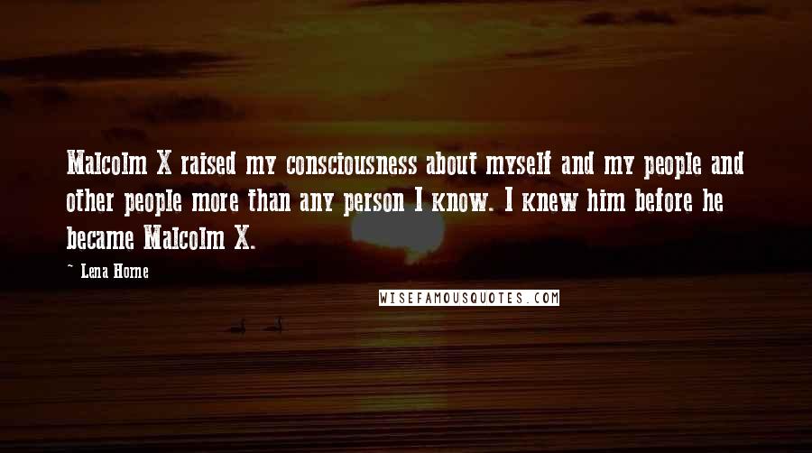 Lena Horne Quotes: Malcolm X raised my consciousness about myself and my people and other people more than any person I know. I knew him before he became Malcolm X.