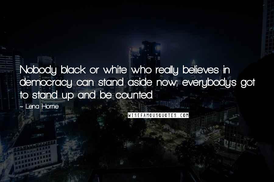 Lena Horne Quotes: Nobody black or white who really believes in democracy can stand aside now; everybody's got to stand up and be counted.