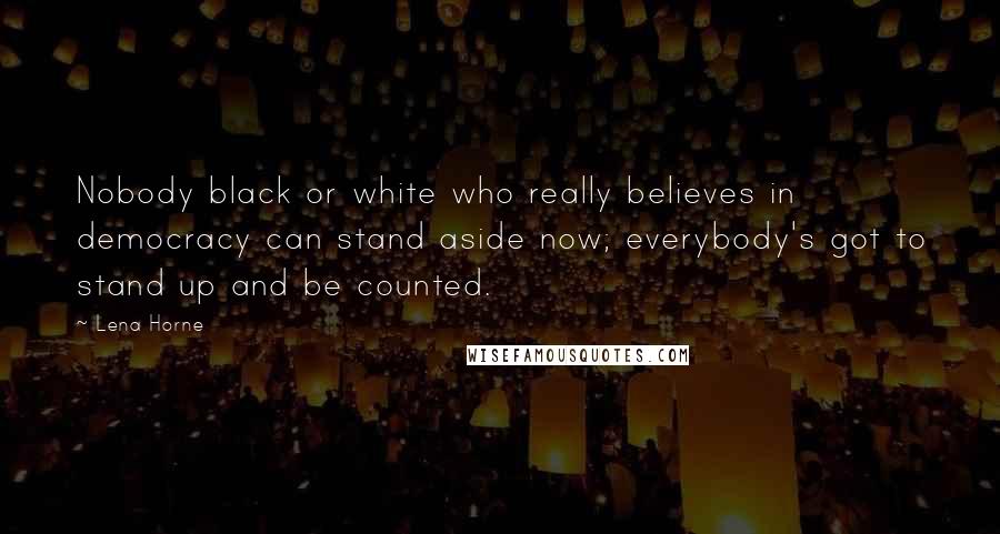 Lena Horne Quotes: Nobody black or white who really believes in democracy can stand aside now; everybody's got to stand up and be counted.