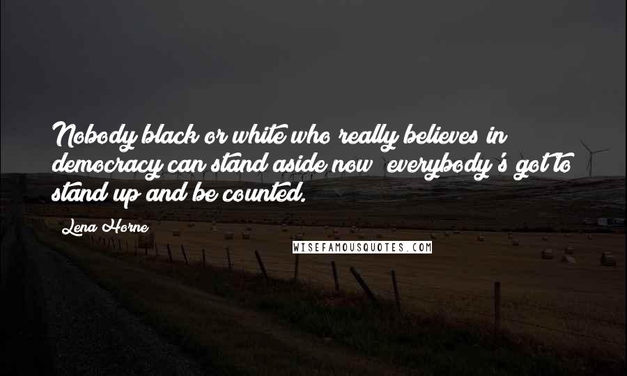 Lena Horne Quotes: Nobody black or white who really believes in democracy can stand aside now; everybody's got to stand up and be counted.