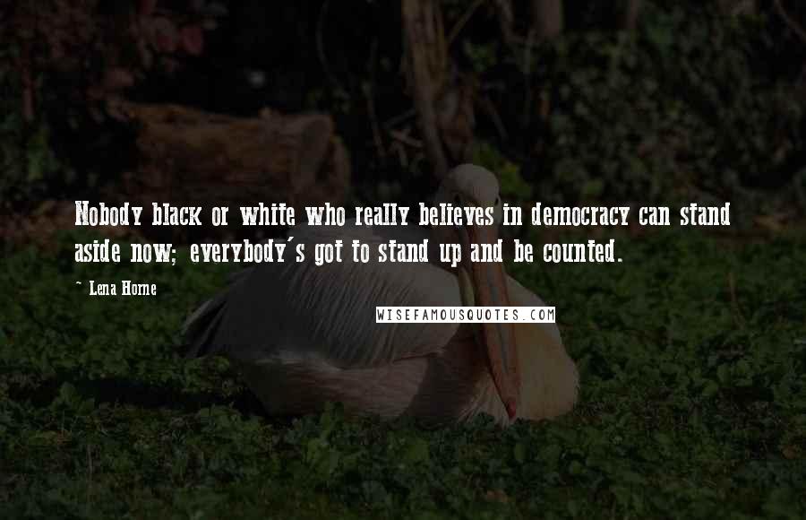 Lena Horne Quotes: Nobody black or white who really believes in democracy can stand aside now; everybody's got to stand up and be counted.