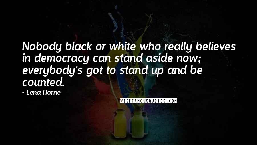 Lena Horne Quotes: Nobody black or white who really believes in democracy can stand aside now; everybody's got to stand up and be counted.