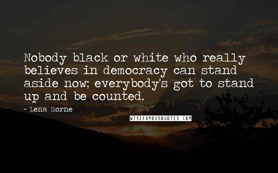 Lena Horne Quotes: Nobody black or white who really believes in democracy can stand aside now; everybody's got to stand up and be counted.