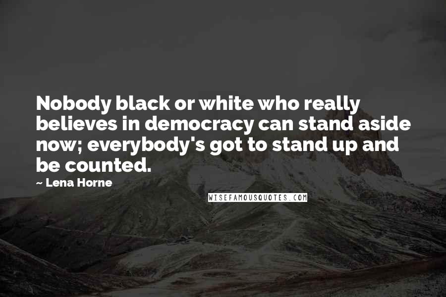 Lena Horne Quotes: Nobody black or white who really believes in democracy can stand aside now; everybody's got to stand up and be counted.