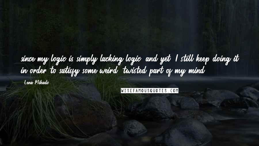 Lena Mikado Quotes: since my logic is simply lacking logic, and yet, I still keep doing it in order to satisfy some weird, twisted part of my mind.