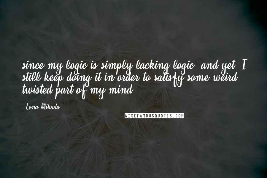 Lena Mikado Quotes: since my logic is simply lacking logic, and yet, I still keep doing it in order to satisfy some weird, twisted part of my mind.