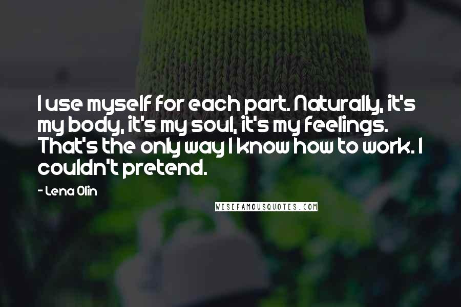 Lena Olin Quotes: I use myself for each part. Naturally, it's my body, it's my soul, it's my feelings. That's the only way I know how to work. I couldn't pretend.