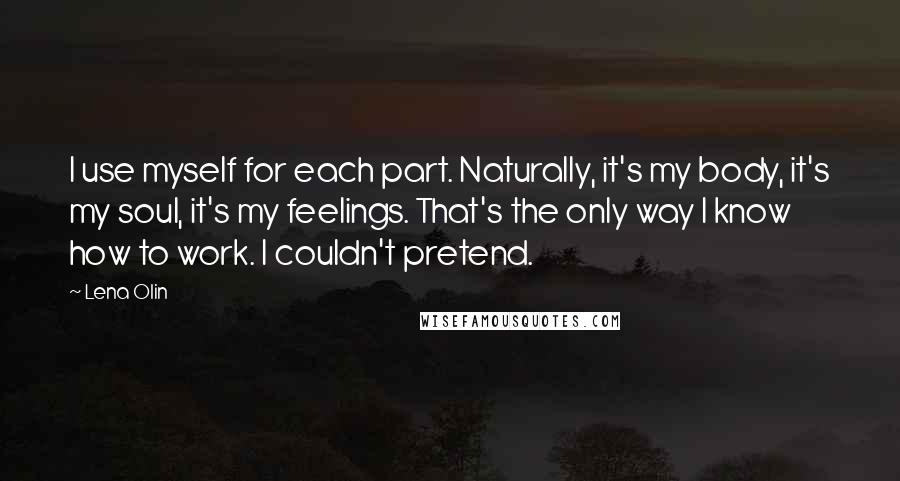 Lena Olin Quotes: I use myself for each part. Naturally, it's my body, it's my soul, it's my feelings. That's the only way I know how to work. I couldn't pretend.