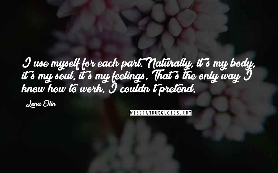 Lena Olin Quotes: I use myself for each part. Naturally, it's my body, it's my soul, it's my feelings. That's the only way I know how to work. I couldn't pretend.