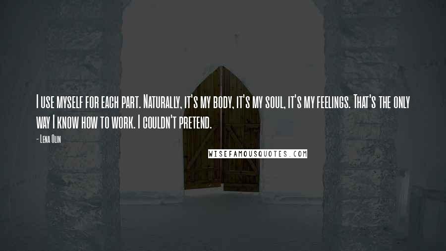 Lena Olin Quotes: I use myself for each part. Naturally, it's my body, it's my soul, it's my feelings. That's the only way I know how to work. I couldn't pretend.