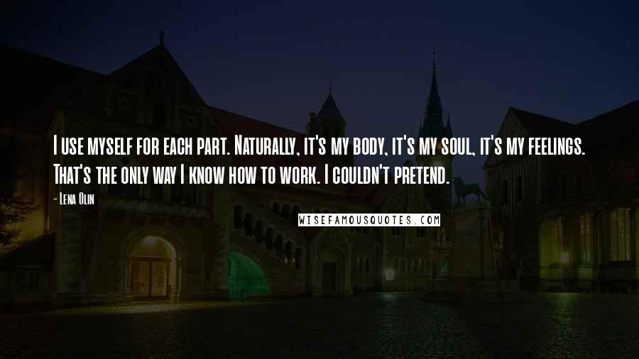 Lena Olin Quotes: I use myself for each part. Naturally, it's my body, it's my soul, it's my feelings. That's the only way I know how to work. I couldn't pretend.