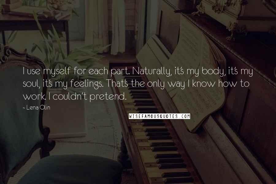 Lena Olin Quotes: I use myself for each part. Naturally, it's my body, it's my soul, it's my feelings. That's the only way I know how to work. I couldn't pretend.