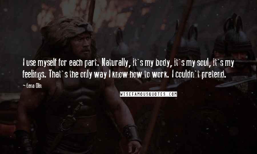 Lena Olin Quotes: I use myself for each part. Naturally, it's my body, it's my soul, it's my feelings. That's the only way I know how to work. I couldn't pretend.