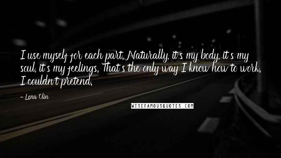 Lena Olin Quotes: I use myself for each part. Naturally, it's my body, it's my soul, it's my feelings. That's the only way I know how to work. I couldn't pretend.