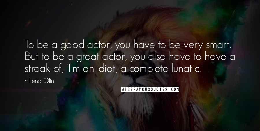 Lena Olin Quotes: To be a good actor, you have to be very smart. But to be a great actor, you also have to have a streak of, 'I'm an idiot, a complete lunatic.'