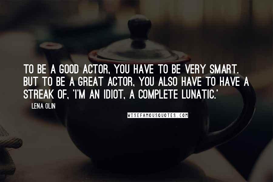 Lena Olin Quotes: To be a good actor, you have to be very smart. But to be a great actor, you also have to have a streak of, 'I'm an idiot, a complete lunatic.'