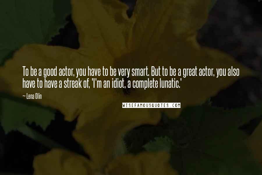 Lena Olin Quotes: To be a good actor, you have to be very smart. But to be a great actor, you also have to have a streak of, 'I'm an idiot, a complete lunatic.'