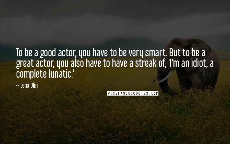 Lena Olin Quotes: To be a good actor, you have to be very smart. But to be a great actor, you also have to have a streak of, 'I'm an idiot, a complete lunatic.'