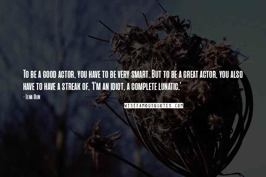 Lena Olin Quotes: To be a good actor, you have to be very smart. But to be a great actor, you also have to have a streak of, 'I'm an idiot, a complete lunatic.'